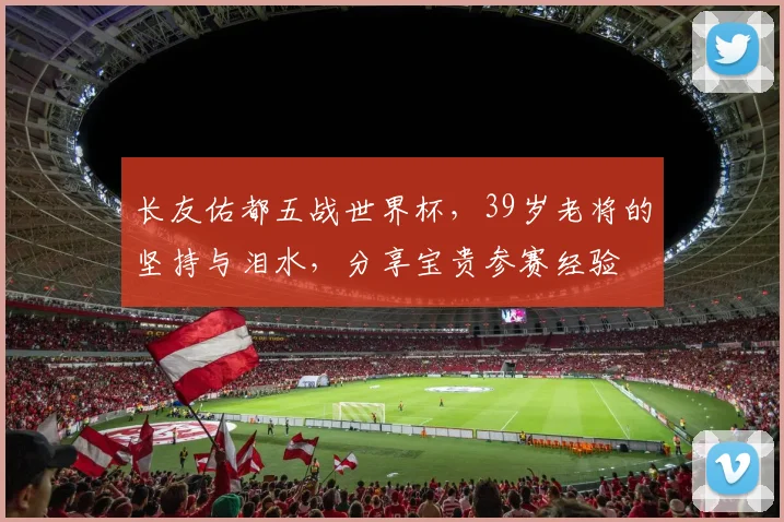 长友佑都五战世界杯，39岁老将的坚持与泪水，分享宝贵参赛经验