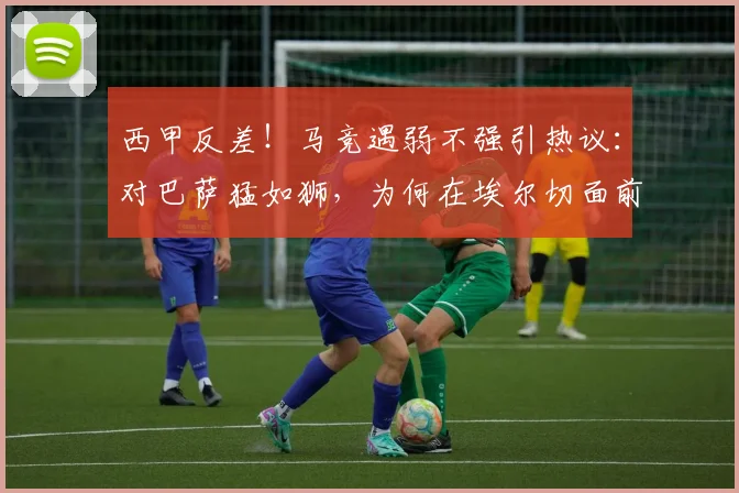 西甲反差!马竞遇弱不强引热议:对巴萨猛如狮,为何在埃尔切面前成狗?