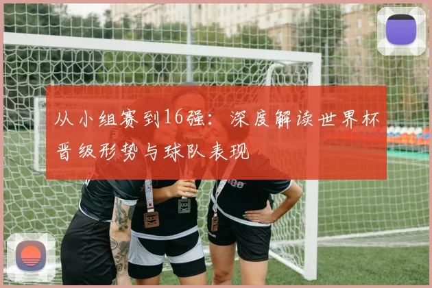 从小组赛到16强：深度解读世界杯晋级形势与球队表现