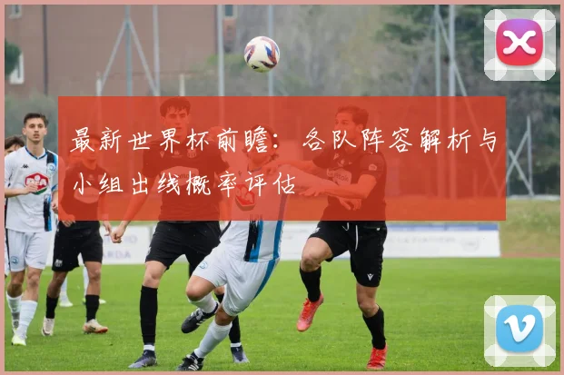 最新世界杯前瞻:各队阵容解析与小组出线概率评估