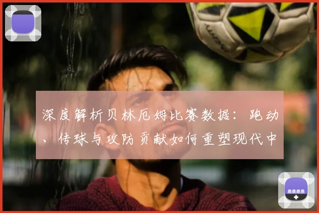 深度解析贝林厄姆比赛数据：跑动、传球与攻防贡献如何重塑现代中场标准