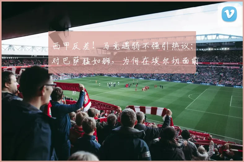 西甲反差！马竞遇弱不强引热议：对巴萨猛如狮，为何在埃尔切面前成狗？
