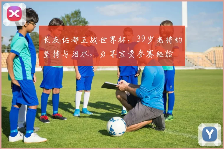 长友佑都五战世界杯,39岁老将的坚持与泪水,分享宝贵参赛经验